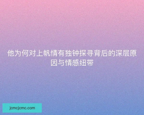 他为何对上帆情有独钟探寻背后的深层原因与情感纽带