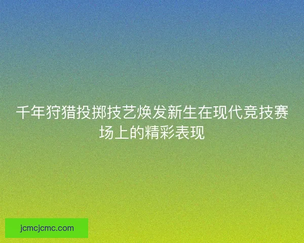 千年狩猎投掷技艺焕发新生在现代竞技赛场上的精彩表现