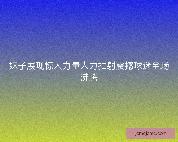 妹子展现惊人力量大力抽射震撼球迷全场沸腾