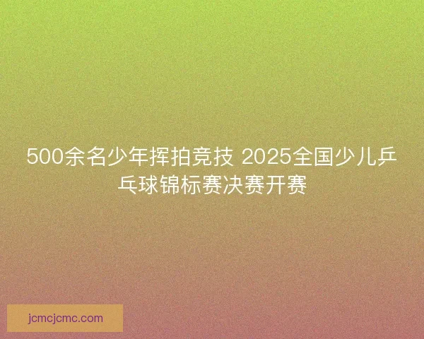 500余名少年挥拍竞技 2025全国少儿乒乓球锦标赛决赛开赛