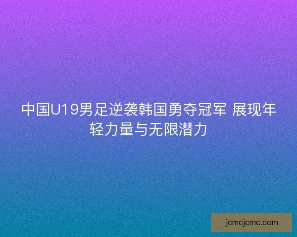 中国U19男足逆袭韩国勇夺冠军 展现年轻力量与无限潜力